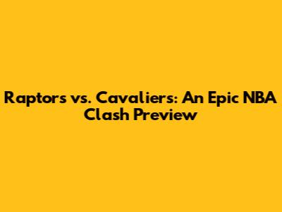 Raptors vs. Cavaliers: An Epic NBA Clash Preview