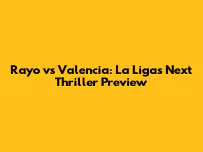 Rayo vs Valencia: La Liga's Next Thriller Preview