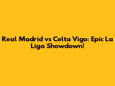 Real Madrid vs Celta Vigo: Epic La Liga Showdown!