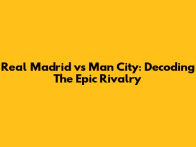 Real Madrid vs Man City: Decoding The Epic Rivalry