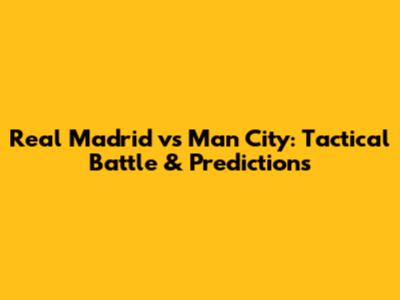 Real Madrid vs Man City: Tactical Battle & Predictions