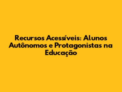 Recursos Acessíveis: Alunos Autônomos e Protagonistas na Educação