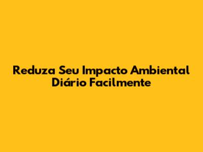 Reduza Seu Impacto Ambiental Diário Facilmente