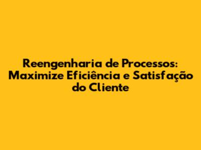 Reengenharia de Processos: Maximize Eficiência e Satisfação do Cliente