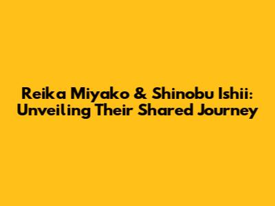 Reika Miyako & Shinobu Ishii: Unveiling Their Shared Journey