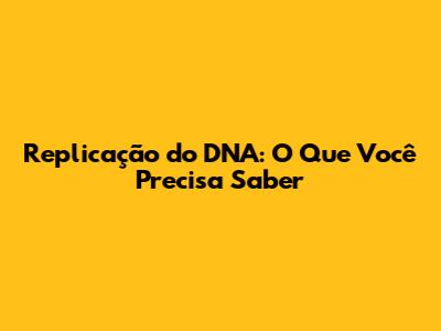Replicação do DNA: O Que Você Precisa Saber