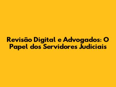 Revisão Digital e Advogados: O Papel dos Servidores Judiciais