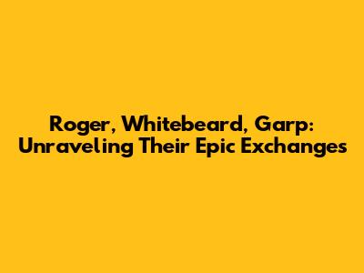 Roger, Whitebeard, Garp: Unraveling Their Epic Exchanges