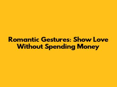 Romantic Gestures: Show Love Without Spending Money