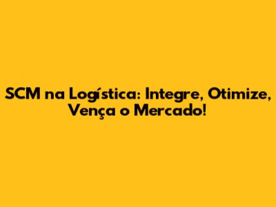 SCM na Logística: Integre, Otimize, Vença o Mercado!