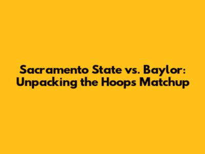 Sacramento State vs. Baylor: Unpacking the Hoops Matchup