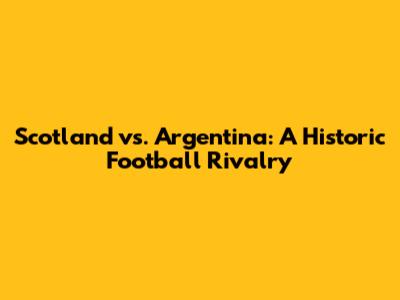 Scotland vs. Argentina: A Historic Football Rivalry