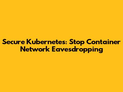 Secure Kubernetes: Stop Container Network Eavesdropping