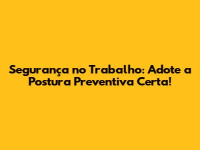 Segurança no Trabalho: Adote a Postura Preventiva Certa!