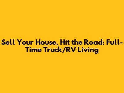 Sell Your House, Hit the Road: Full-Time Truck/RV Living