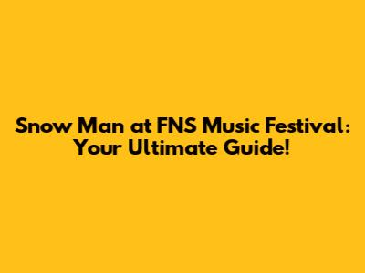 Snow Man at FNS Music Festival: Your Ultimate Guide!