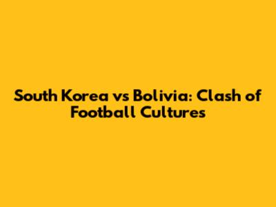 South Korea vs Bolivia: Clash of Football Cultures