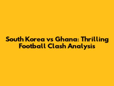 South Korea vs Ghana: Thrilling Football Clash Analysis
