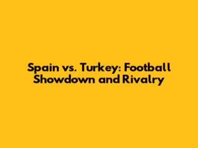 Spain vs. Turkey: Football Showdown and Rivalry