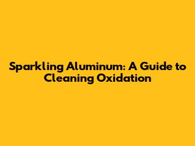 Sparkling Aluminum: A Guide to Cleaning Oxidation