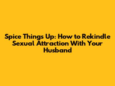 Spice Things Up: How to Rekindle Sexual Attraction With Your Husband