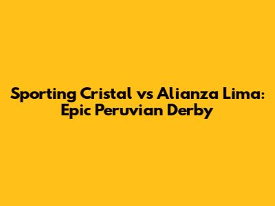 Sporting Cristal vs Alianza Lima: Epic Peruvian Derby