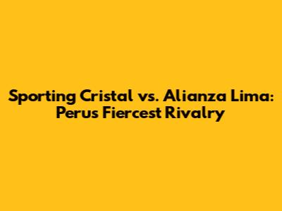 Sporting Cristal vs. Alianza Lima: Peru's Fiercest Rivalry