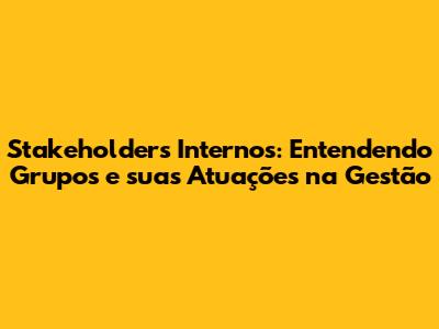 Stakeholders Internos: Entendendo Grupos e suas Atuações na Gestão