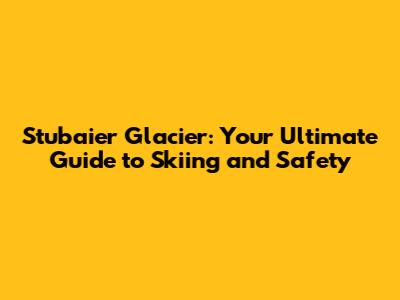 Stubaier Glacier: Your Ultimate Guide to Skiing and Safety