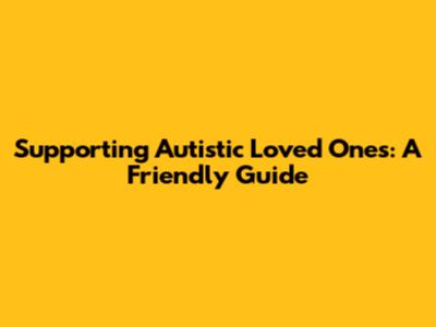 Supporting Autistic Loved Ones: A Friendly Guide