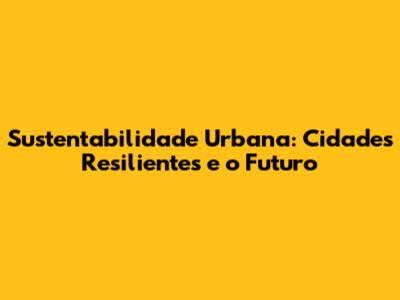 Sustentabilidade Urbana: Cidades Resilientes e o Futuro