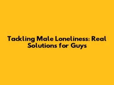 Tackling Male Loneliness: Real Solutions for Guys