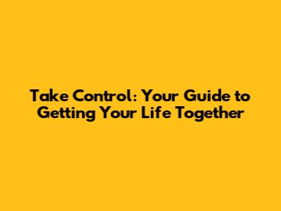 Take Control: Your Guide to Getting Your Life Together