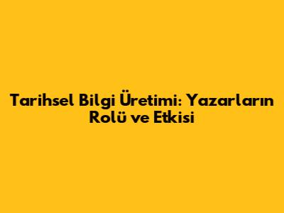 Tarihsel Bilgi Üretimi: Yazarların Rolü ve Etkisi