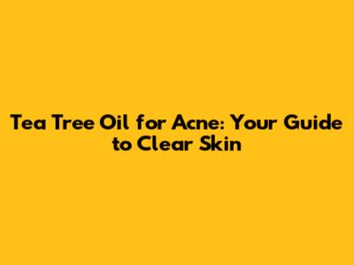 Tea Tree Oil for Acne: Your Guide to Clear Skin