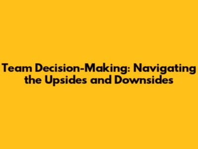 Team Decision-Making: Navigating the Upsides and Downsides