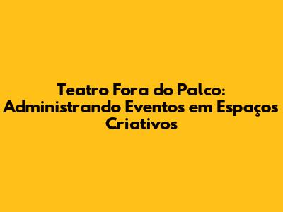Teatro Fora do Palco: Administrando Eventos em Espaços Criativos