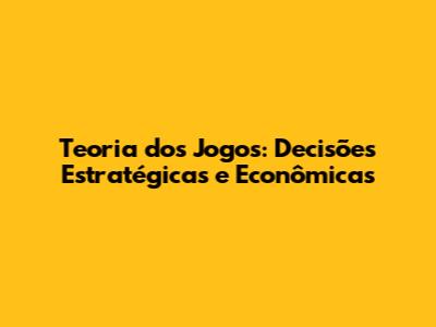 Teoria dos Jogos: Decisões Estratégicas e Econômicas
