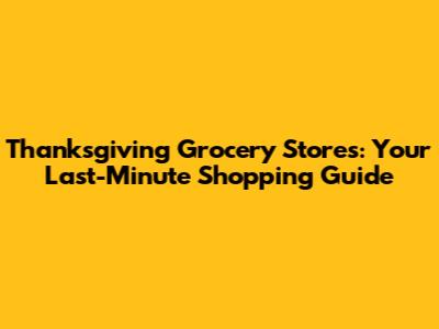 Thanksgiving Grocery Stores: Your Last-Minute Shopping Guide
