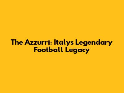 The Azzurri: Italy's Legendary Football Legacy