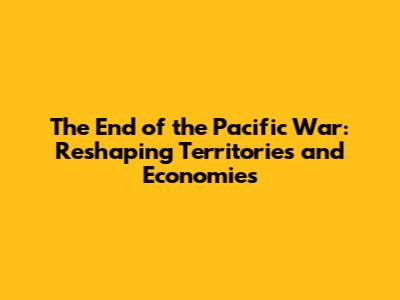 The End of the Pacific War: Reshaping Territories and Economies