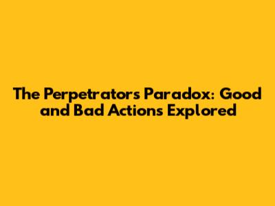 The Perpetrator's Paradox: Good and Bad Actions Explored