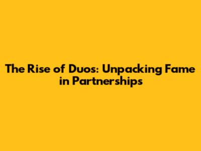 The Rise of Duos: Unpacking Fame in Partnerships