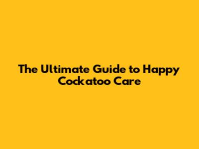 The Ultimate Guide to Happy Cockatoo Care