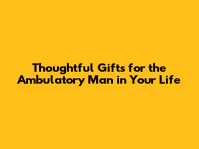Thoughtful Gifts for the Ambulatory Man in Your Life