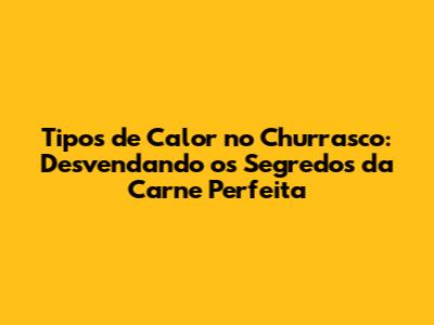 Tipos de Calor no Churrasco: Desvendando os Segredos da Carne Perfeita