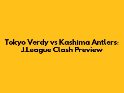 Tokyo Verdy vs Kashima Antlers: J.League Clash Preview