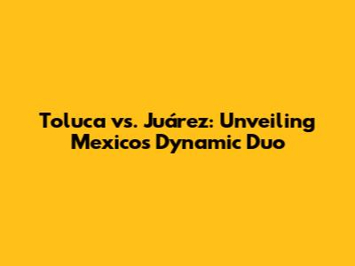 Toluca vs. Juárez: Unveiling Mexico's Dynamic Duo