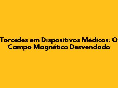 Toroides em Dispositivos Médicos: O Campo Magnético Desvendado