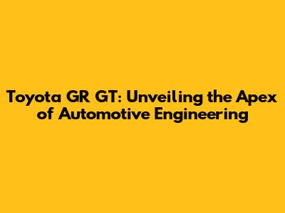 Toyota GR GT: Unveiling the Apex of Automotive Engineering